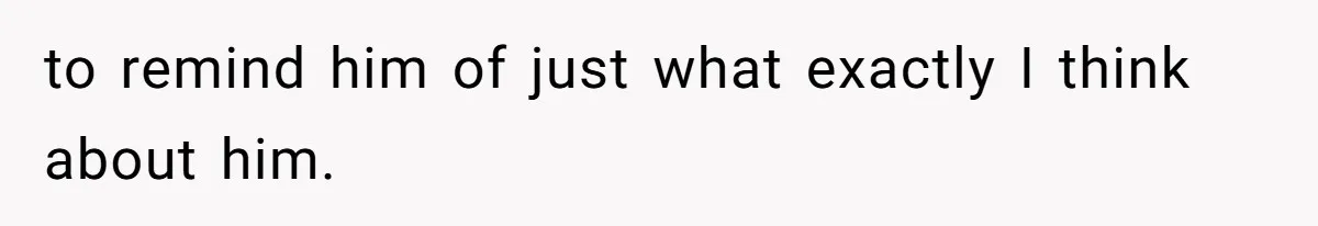 to remind him of just what exactly I think about him.