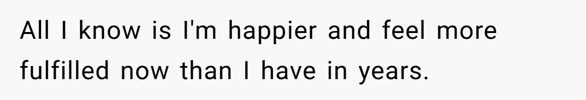All I know is I'm happier and feel more fulfilled now than I have in years.