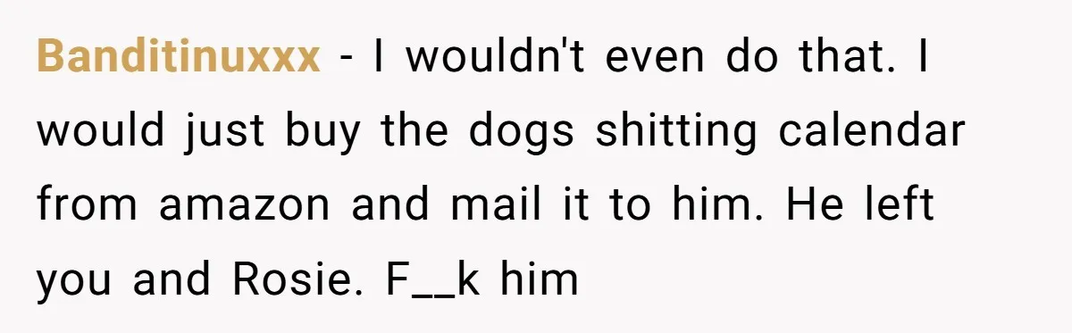 Banditinuxxx − I wouldn't even do that. I would just buy the dogs shitting calendar from amazon and mail it to him. He left you and Rosie. F__k him