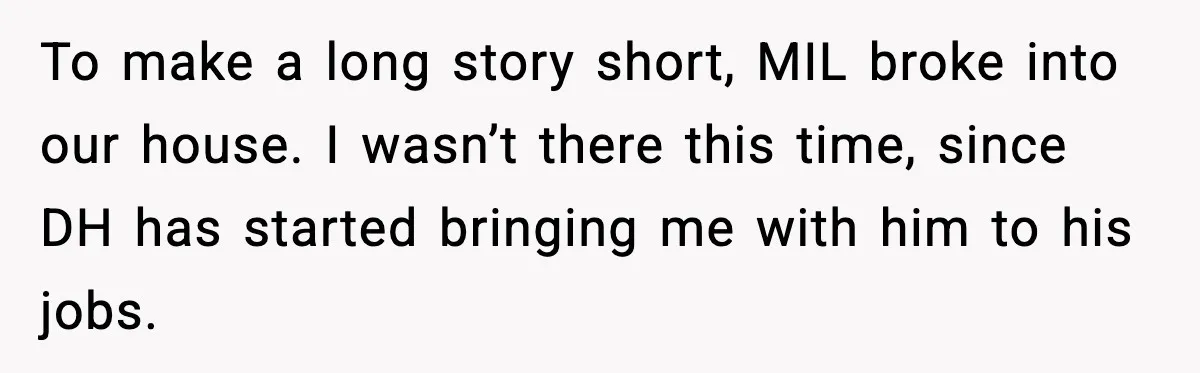 To make a long story short, MIL broke into our house. I wasn’t there this time, since DH has started bringing me with him to his jobs.
