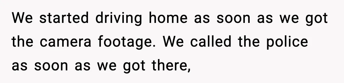 We started driving home as soon as we got the camera footage. We called the police as soon as we got there,