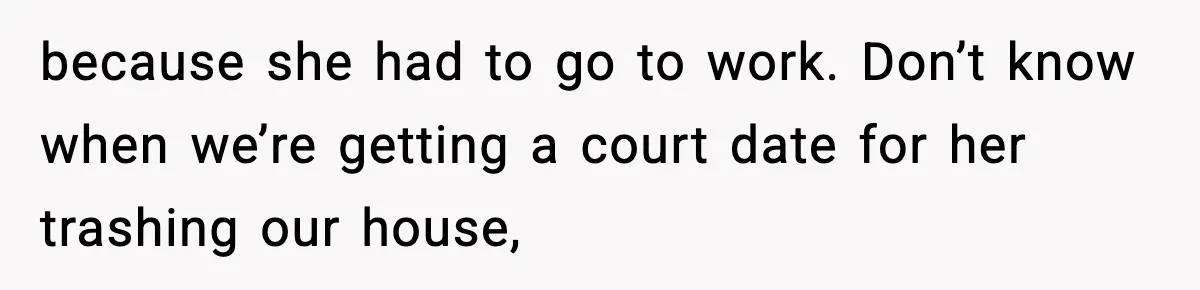 because she had to go to work. Don’t know when we’re getting a court date for her trashing our house,