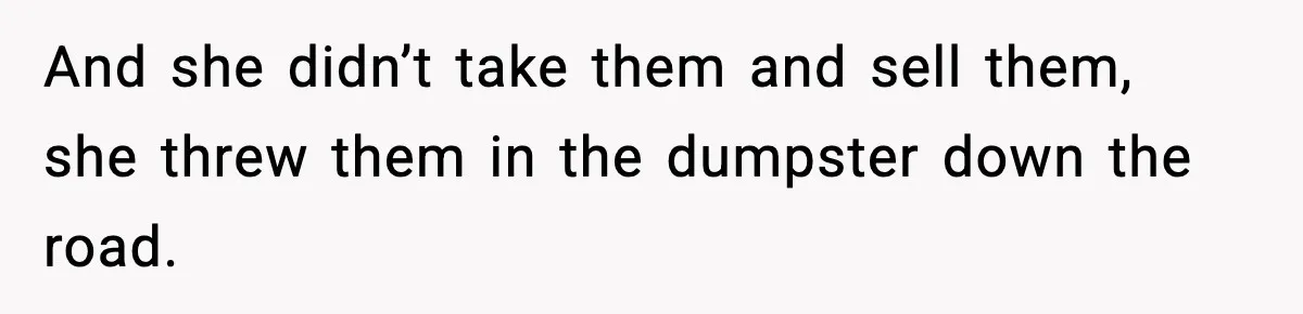 And she didn’t take them and sell them, she threw them in the dumpster down the road.
