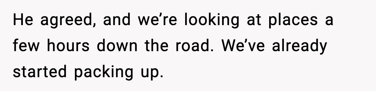 He agreed, and we’re looking at places a few hours down the road. We’ve already started packing up.