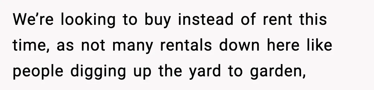 We’re looking to buy instead of rent this time, as not many rentals down here like people digging up the yard to garden,