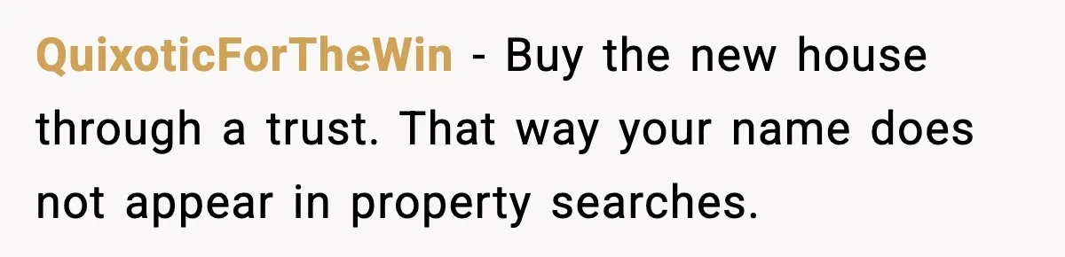 QuixoticForTheWin - Buy the new house through a trust. That way your name does not appear in property searches.