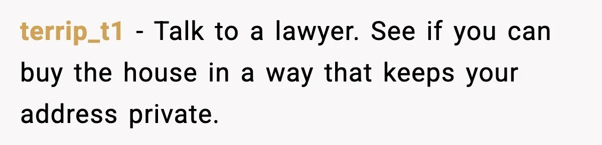 terrip_t1 - Talk to a lawyer. See if you can buy the house in a way that keeps your address private.