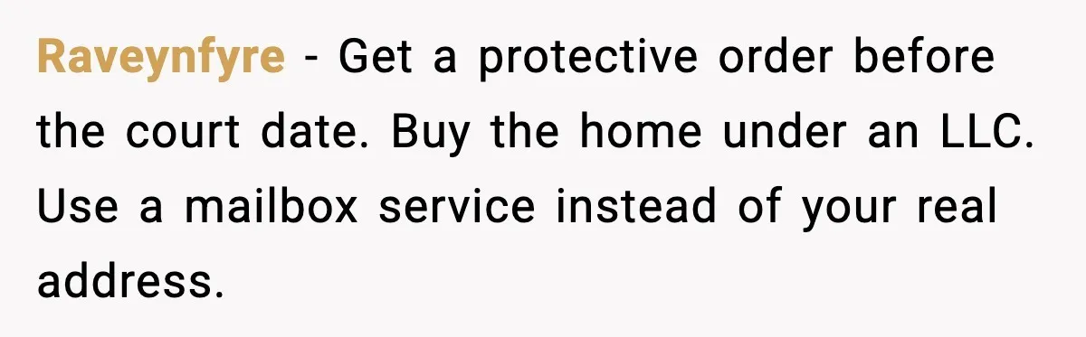 Raveynfyre - Get a protective order before the court date. Buy the home under an LLC. Use a mailbox service instead of your real address.