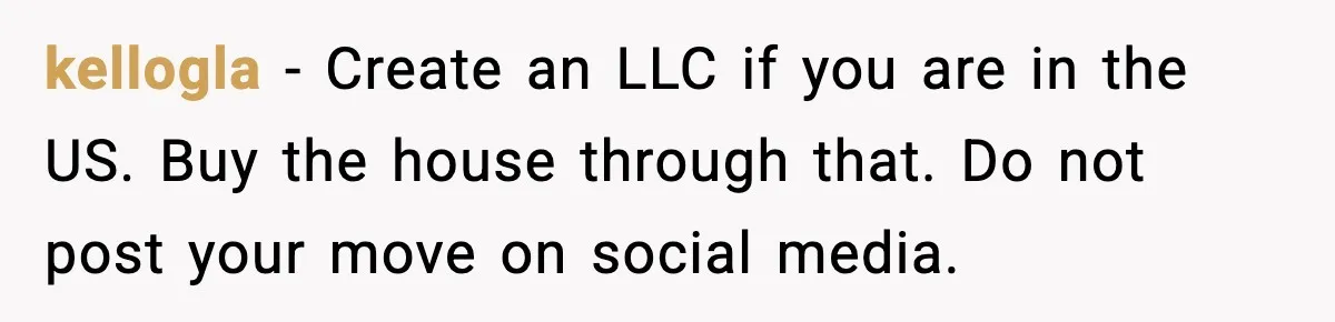 kellogla - Create an LLC if you are in the US. Buy the house through that. Do not post your move on social media.
