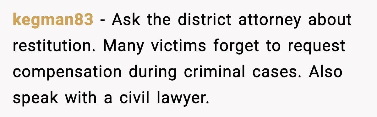 kegman83 - Ask the district attorney about restitution. Many victims forget to request compensation during criminal cases. Also speak with a civil lawyer.