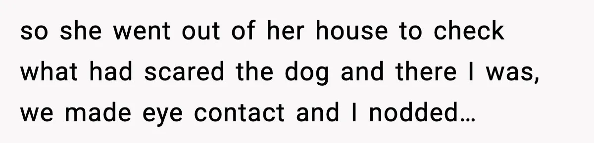 so she went out of her house to check what had scared the dog and there I was, we made eye contact and I nodded…