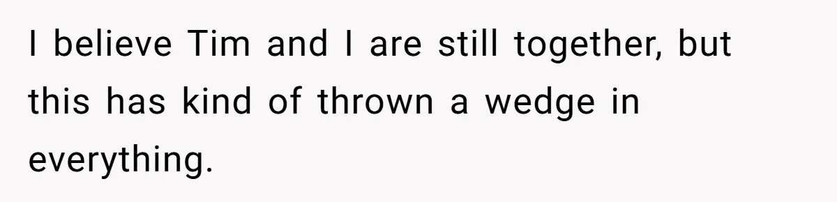 I believe Tim and I are still together, but this has kind of thrown a wedge in everything.