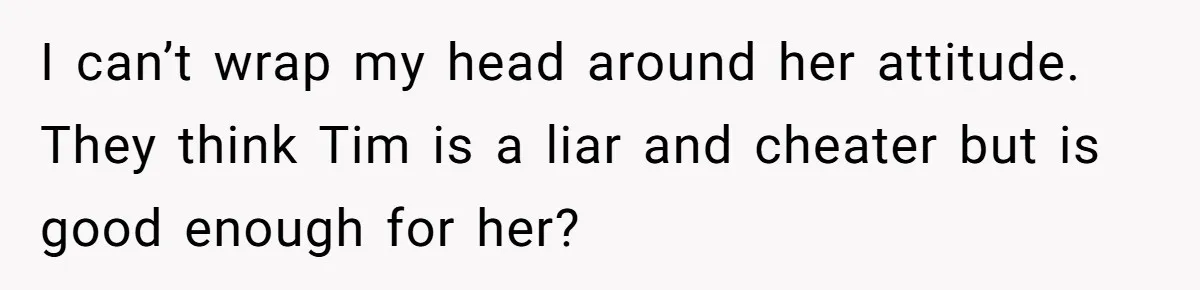 I can’t wrap my head around her attitude. They think Tim is a liar and cheater but is good enough for her?