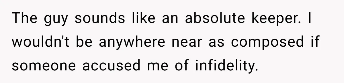The guy sounds like an absolute keeper. I wouldn't be anywhere near as composed if someone accused me of infidelity.