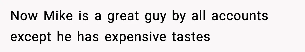 Now Mike is a great guy by all accounts except he has expensive tastes