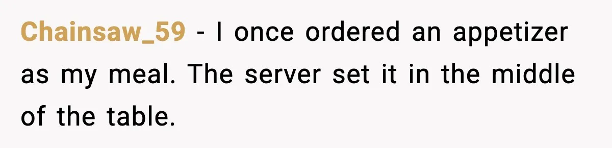 Chainsaw_59 - I once ordered an appetizer as my meal. The server set it in the middle of the table.