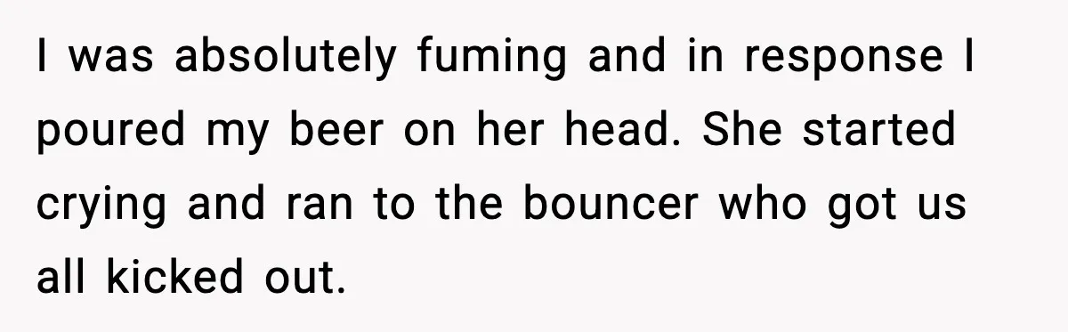 Man Rejects Drunk Woman At Club, Gets Drink Thrown In Face And Fights Back I was absolutely fuming and in response I poured my beer on her head. She started crying and ran to the bouncer who got us all kicked out.