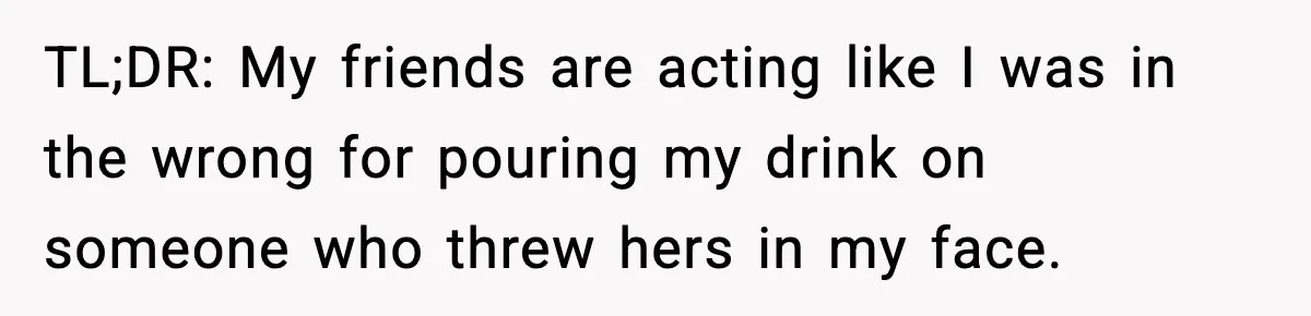 Man Rejects Drunk Woman At Club, Gets Drink Thrown In Face And Fights Back TL;DR: My friends are acting like I was in the wrong for pouring my drink on someone who threw hers in my face.