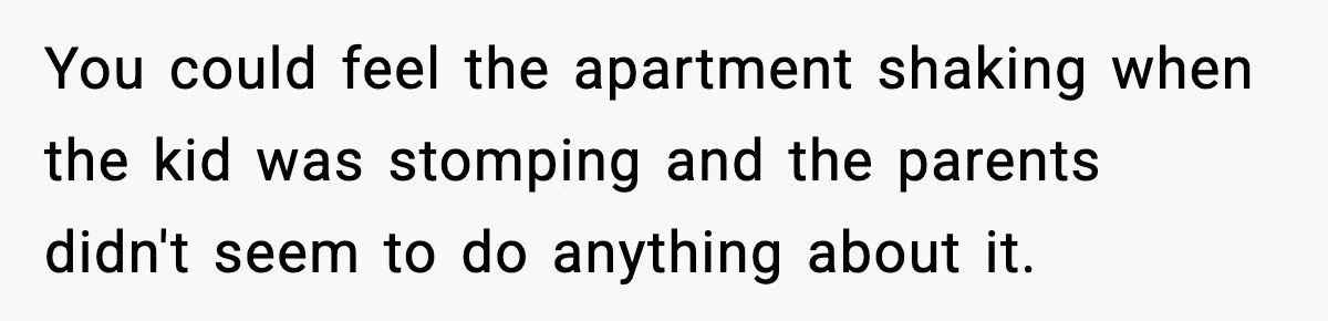 Neighbor Complains About Music, Man Responds With Embarrassing Revenge You could feel the apartment shaking when the kid was stomping and the parents didn't seem to do anything about it.