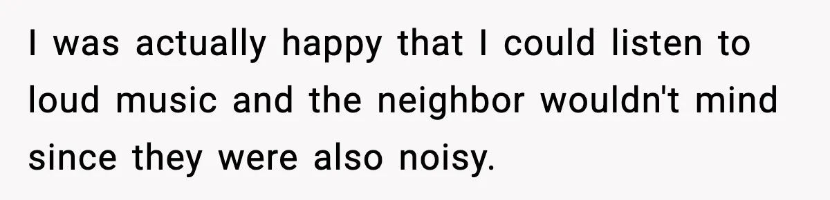 Neighbor Complains About Music, Man Responds With Embarrassing Revenge I was actually happy that I could listen to loud music and the neighbor wouldn't mind since they were also noisy.