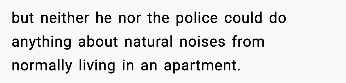 Neighbor Complains About Music, Man Responds With Embarrassing Revenge but neither he nor the police could do anything about natural noises from normally living in an apartment.