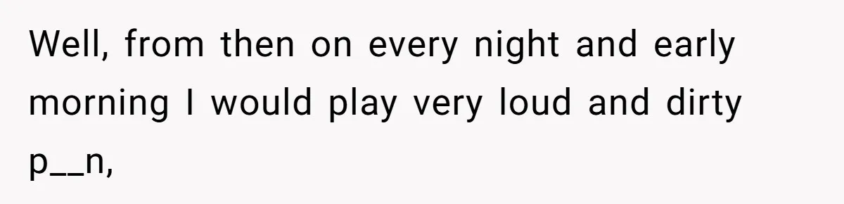 Neighbor Complains About Music, Man Responds With Embarrassing Revenge Well, from then on every night and early morning I would play very loud and dirty p__n,