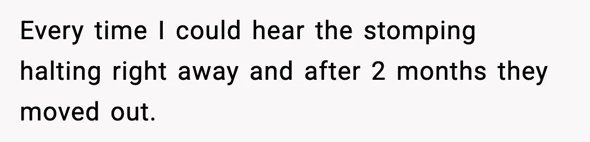 Neighbor Complains About Music, Man Responds With Embarrassing Revenge Every time I could hear the stomping halting right away and after 2 months they moved out.