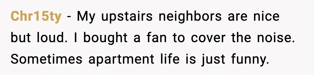 Neighbor Complains About Music, Man Responds With Embarrassing Revenge Chr15ty - My upstairs neighbors are nice but loud. I bought a fan to cover the noise. Sometimes apartment life is just funny.