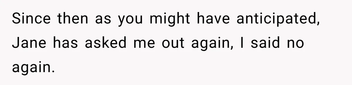 Man Walks Out Of Double Date After Friend Sets Him Up With Woman He Rejected Multiple Times Since then as you might have anticipated, Jane has asked me out again, I said no again.