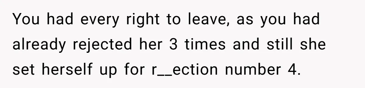 Man Walks Out Of Double Date After Friend Sets Him Up With Woman He Rejected Multiple Times You had every right to leave, as you had already rejected her 3 times and still she set herself up for r__ection number 4.