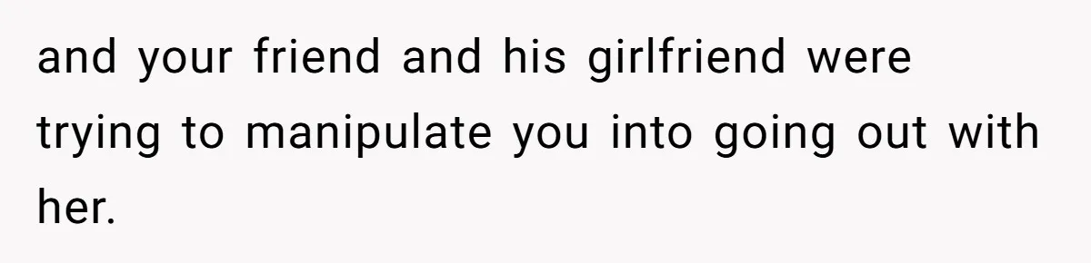 Man Walks Out Of Double Date After Friend Sets Him Up With Woman He Rejected Multiple Times and your friend and his girlfriend were trying to manipulate you into going out with her.