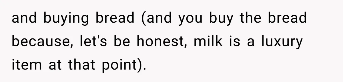 and buying bread (and you buy the bread because, let's be honest, milk is a luxury item at that point).
