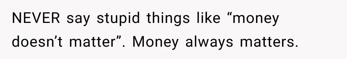 NEVER say stupid things like “money doesn’t matter”. Money always matters.