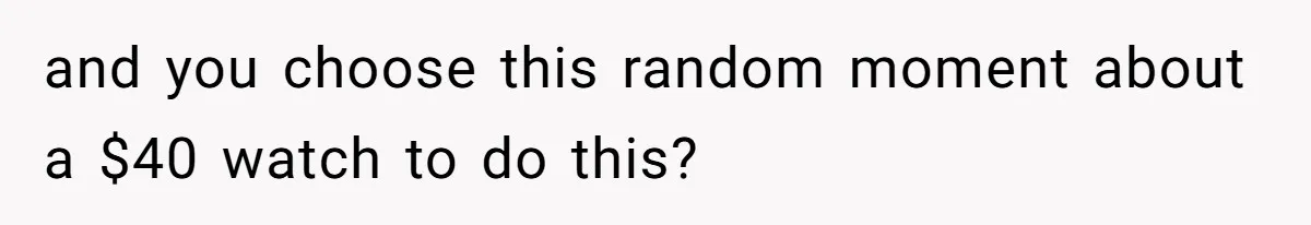 and you choose this random moment about a $40 watch to do this?