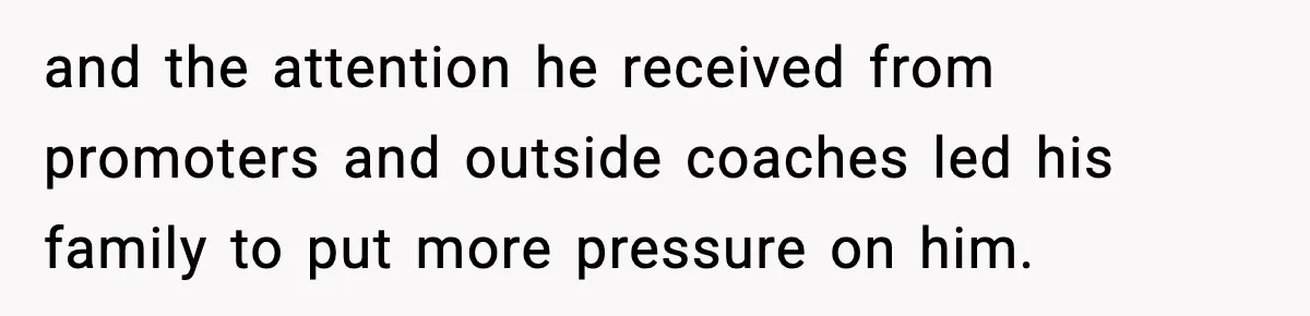 and the attention he received from promoters and outside coaches led his family to put more pressure on him.