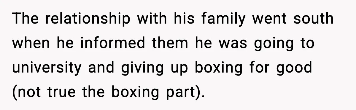 The relationship with his family went south when he informed them he was going to university and giving up boxing for good (not true the boxing part).