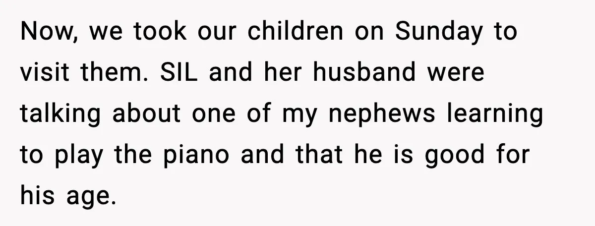 Now, we took our children on Sunday to visit them. SIL and her husband were talking about one of my nephews learning to play the piano and that he is...