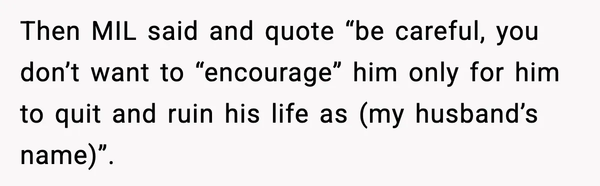 Then MIL said and quote “be careful, you don’t want to “encourage” him only for him to quit and ruin his life as (my husband’s name)”.