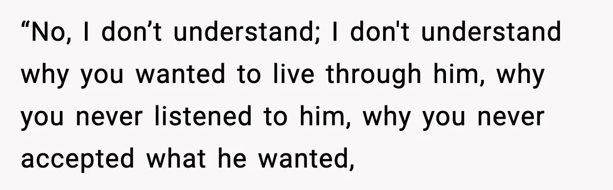 “No, I don’t understand; I don't understand why you wanted to live through him, why you never listened to him, why you never accepted what he wanted,