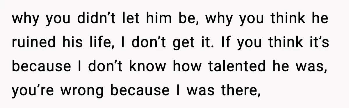 why you didn’t let him be, why you think he ruined his life, I don’t get it. If you think it’s because I don’t know how talented he was, you’re...