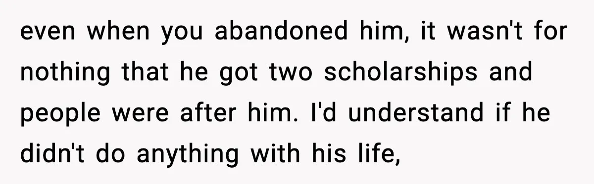 even when you abandoned him, it wasn't for nothing that he got two scholarships and people were after him. I'd understand if he didn't do anything with his life,