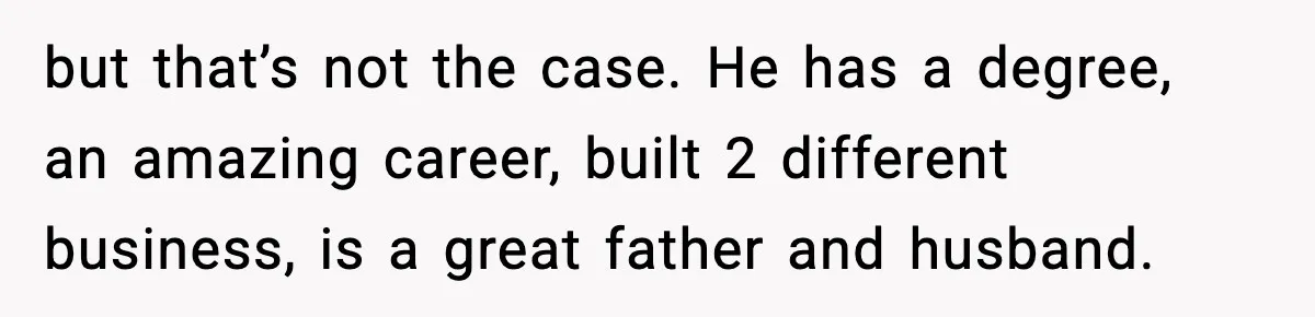 but that’s not the case. He has a degree, an amazing career, built 2 different business, is a great father and husband.