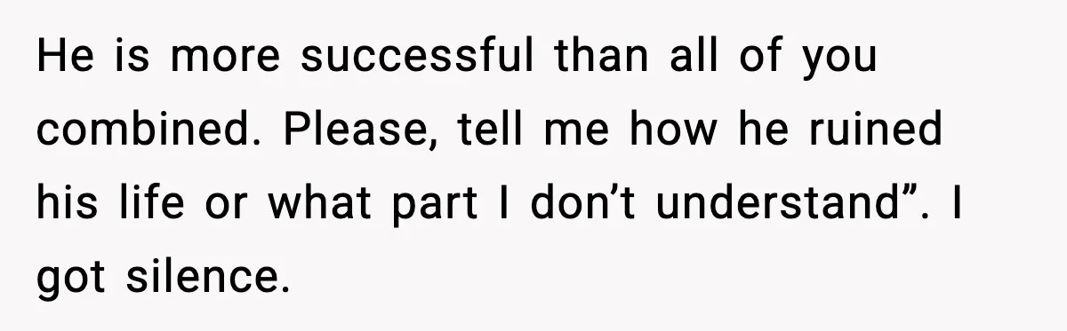 He is more successful than all of you combined. Please, tell me how he ruined his life or what part I don’t understand”. I got silence.