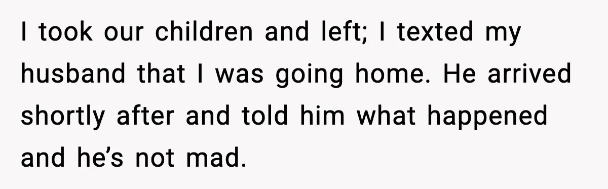 I took our children and left; I texted my husband that I was going home. He arrived shortly after and told him what happened and he’s not mad.