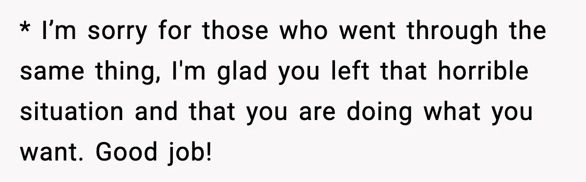 * I’m sorry for those who went through the same thing, I'm glad you left that horrible situation and that you are doing what you want. Good job!
