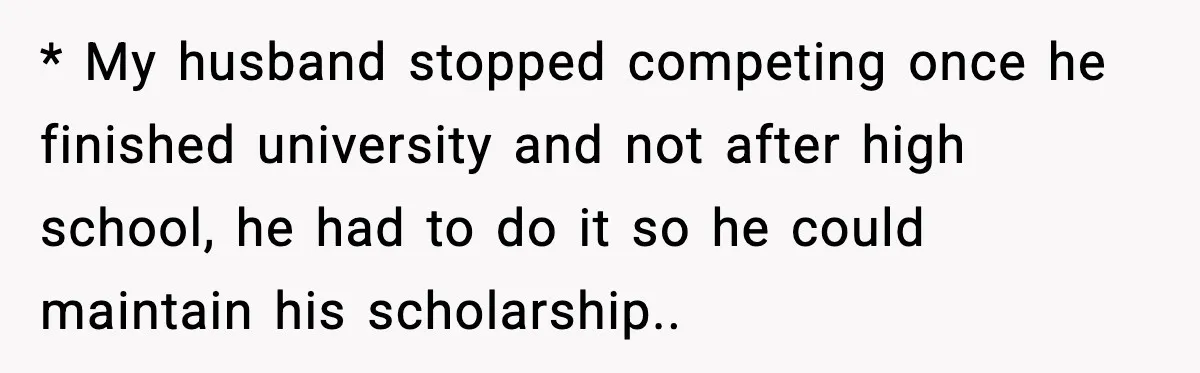 * My husband stopped competing once he finished university and not after high school, he had to do it so he could maintain his scholarship..