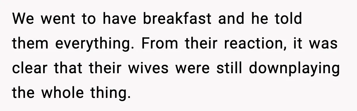 We went to have breakfast and he told them everything. From their reaction, it was clear that their wives were still downplaying the whole thing.