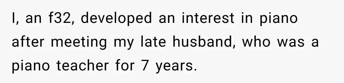 She Kicks Brother Out After He Steals Her Piano, Now Family Calls Her Cruel I, an f32, developed an interest in piano after meeting my late husband, who was a piano teacher for 7 years.