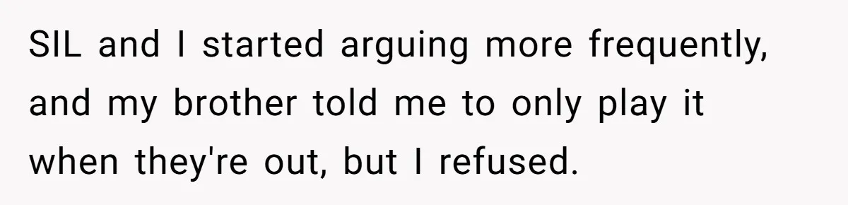 She Kicks Brother Out After He Steals Her Piano, Now Family Calls Her Cruel SIL and I started arguing more frequently, and my brother told me to only play it when they're out, but I refused.