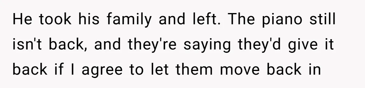 She Kicks Brother Out After He Steals Her Piano, Now Family Calls Her Cruel He took his family and left. The piano still isn't back, and they're saying they'd give it back if I agree to let them move back in